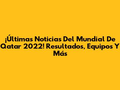 ¡Últimas Noticias Del Mundial De Qatar 2022! Resultados, Equipos Y Más
