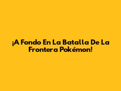 ¡A Fondo En La Batalla De La Frontera Pokémon!