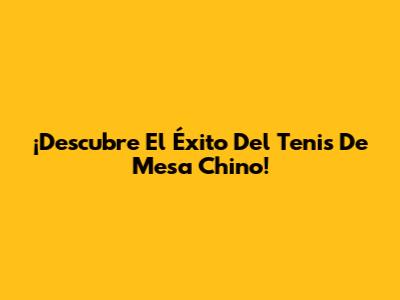 ¡Descubre El Éxito Del Tenis De Mesa Chino!