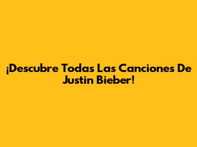¡Descubre Todas Las Canciones De Justin Bieber!