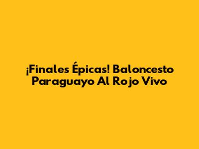 ¡Finales Épicas! Baloncesto Paraguayo Al Rojo Vivo