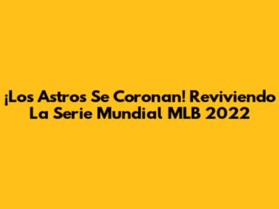 ¡Los Astros Se Coronan! Reviviendo La Serie Mundial MLB 2022