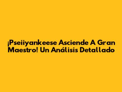 ¡Pseiiyankeese Asciende A Gran Maestro! Un Análisis Detallado