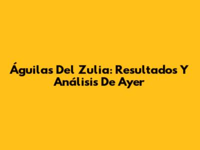 Águilas Del Zulia: Resultados Y Análisis De Ayer