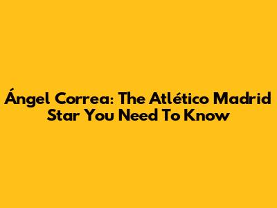Ángel Correa: The Atlético Madrid Star You Need To Know