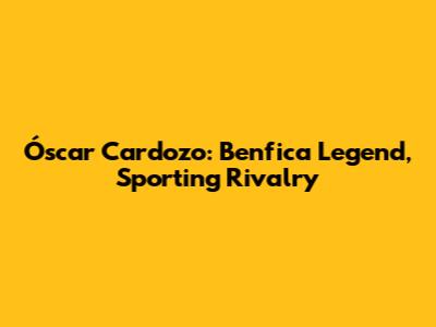 Óscar Cardozo: Benfica Legend, Sporting Rivalry