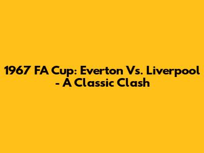 1967 FA Cup: Everton Vs. Liverpool - A Classic Clash