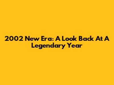2002 New Era: A Look Back At A Legendary Year