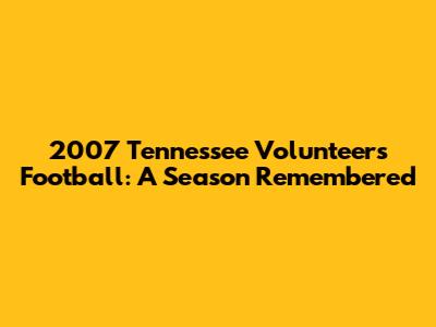 2007 Tennessee Volunteers Football: A Season Remembered