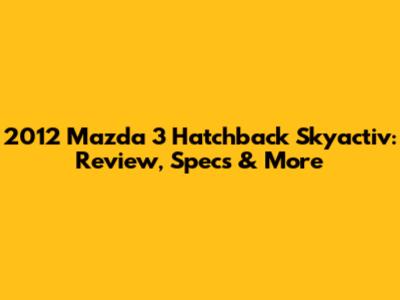 2012 Mazda 3 Hatchback Skyactiv: Review, Specs & More
