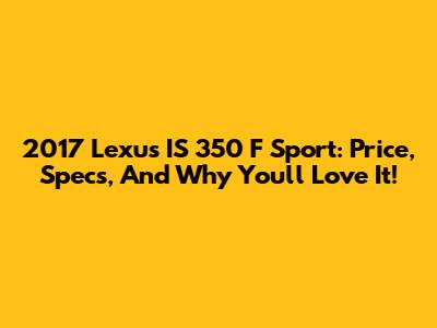 2017 Lexus IS 350 F Sport: Price, Specs, And Why You'll Love It!