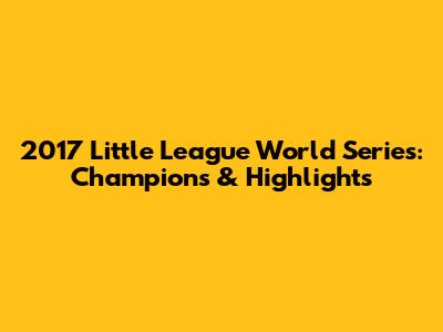 2017 Little League World Series: Champions & Highlights