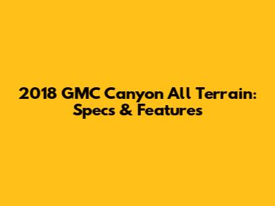 2018 GMC Canyon All Terrain: Specs & Features