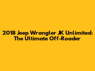 2018 Jeep Wrangler JK Unlimited: The Ultimate Off-Roader