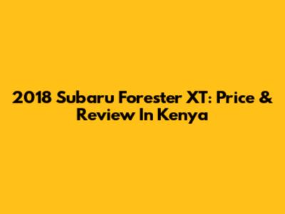 2018 Subaru Forester XT: Price & Review In Kenya
