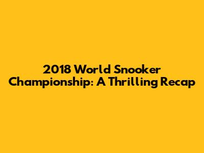 2018 World Snooker Championship: A Thrilling Recap