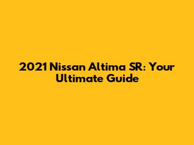 2021 Nissan Altima SR: Your Ultimate Guide