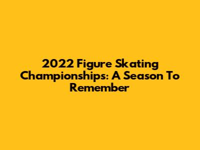2022 Figure Skating Championships: A Season To Remember