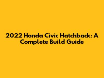 2022 Honda Civic Hatchback: A Complete Build Guide