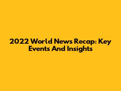 2022 World News Recap: Key Events And Insights