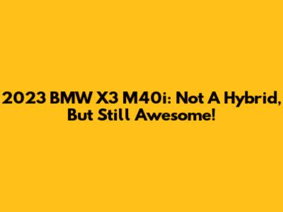 2023 BMW X3 M40i: Not A Hybrid, But Still Awesome!