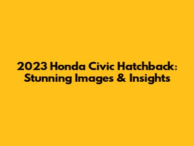 2023 Honda Civic Hatchback: Stunning Images & Insights