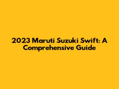 2023 Maruti Suzuki Swift: A Comprehensive Guide