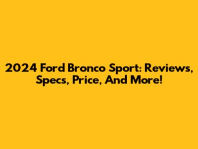 2024 Ford Bronco Sport: Reviews, Specs, Price, And More!