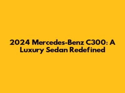 2024 Mercedes-Benz C300: A Luxury Sedan Redefined