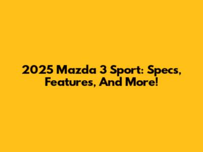 2025 Mazda 3 Sport: Specs, Features, And More!