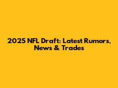 2025 NFL Draft: Latest Rumors, News & Trades