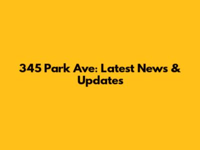 345 Park Ave: Latest News & Updates