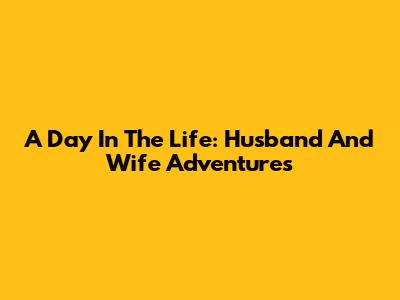 A Day In The Life: Husband And Wife Adventures