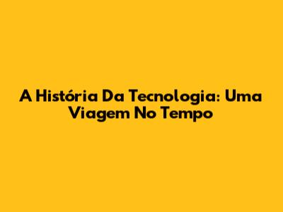 A História Da Tecnologia: Uma Viagem No Tempo