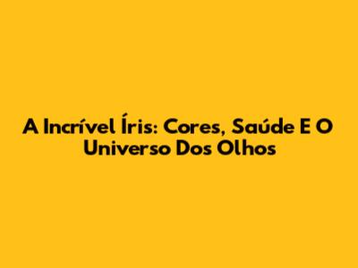 A Incrível Íris: Cores, Saúde E O Universo Dos Olhos