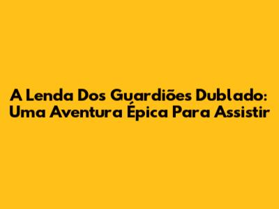 A Lenda Dos Guardiões Dublado: Uma Aventura Épica Para Assistir