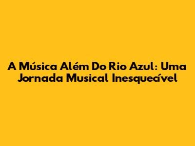 A Música Além Do Rio Azul: Uma Jornada Musical Inesquecível