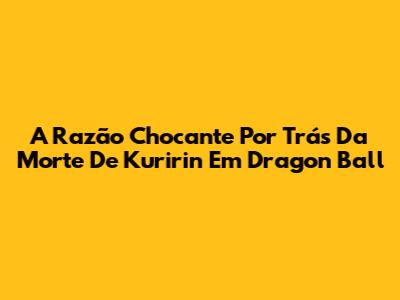 A Razão Chocante Por Trás Da Morte De Kuririn Em Dragon Ball
