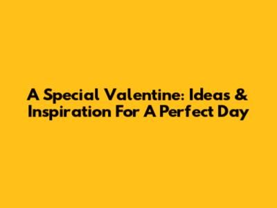 A Special Valentine: Ideas & Inspiration For A Perfect Day