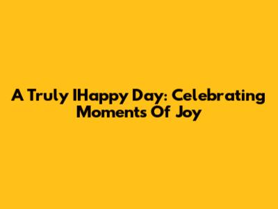 A Truly IHappy Day: Celebrating Moments Of Joy
