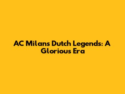 AC Milan's Dutch Legends: A Glorious Era