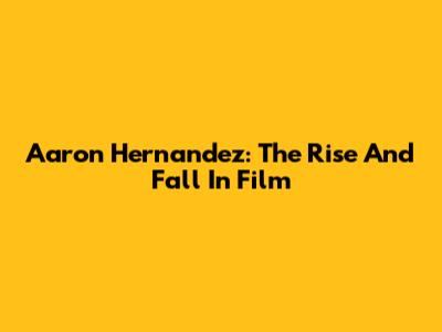 Aaron Hernandez: The Rise And Fall In Film