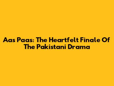 Aas Paas: The Heartfelt Finale Of The Pakistani Drama