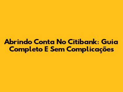 Abrindo Conta No Citibank: Guia Completo E Sem Complicações