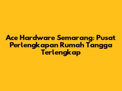 Ace Hardware Semarang: Pusat Perlengkapan Rumah Tangga Terlengkap