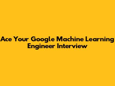 Ace Your Google Machine Learning Engineer Interview