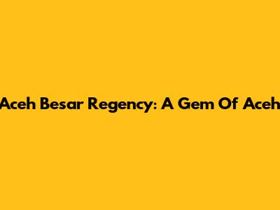 Aceh Besar Regency: A Gem Of Aceh