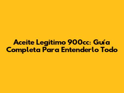 Aceite Legitimo 900cc: Guía Completa Para Entenderlo Todo
