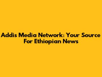 Addis Media Network: Your Source For Ethiopian News
