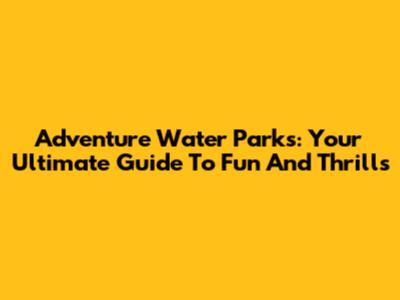 Adventure Water Parks: Your Ultimate Guide To Fun And Thrills